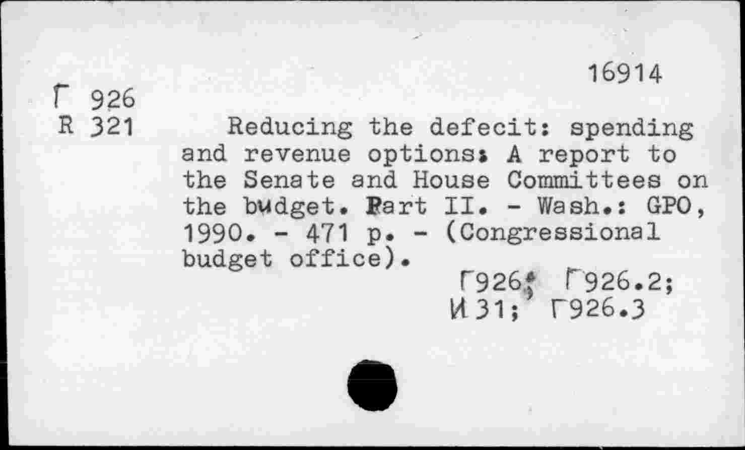 ﻿16914 f 926
R 321 Reducing the defecit: spending and revenue options» A report to the Senate and House Committees on the budget. Fart II. - Wash.: GPO, 1990. - 471 p. - (Congressional budget office).
T926* F926.2;
14 31; T926.3